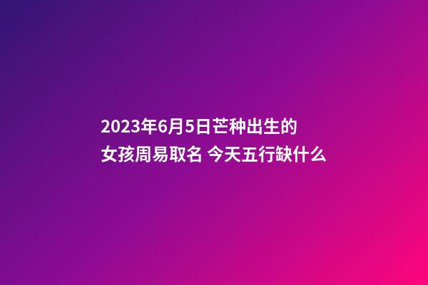 2023年6月5日芒种出生的女孩周易取名 今天五行缺什么